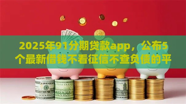 2025年91分期贷款app，公布5个最新借钱不看征信不查负债的平台