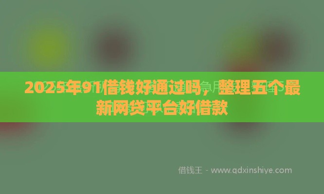 2025年91借钱好通过吗,整理五个最新网贷平台好借款 2025年91借钱好通过吗,整理五个最新网贷平台好借款