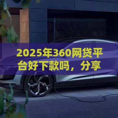2025年360网贷平台好下款吗，分享5个最新靠谱网贷平台