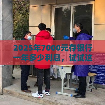 2025年7000元存银行一年多少利息，试试这五个最新微信借钱平台好