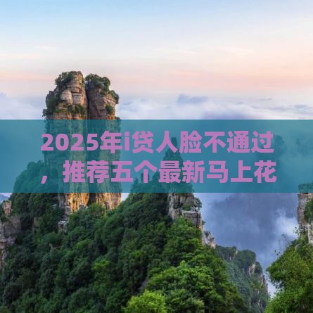 2025年i贷人脸不通过，推荐五个最新马上花是借款平台贷款