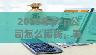 2025年p2p公司怎么借钱，看看这5个最新贷款平台借钱容易又正规