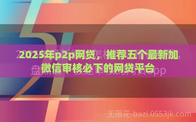 2025年p2p网贷，推荐五个最新加微信审核必下的网贷平台