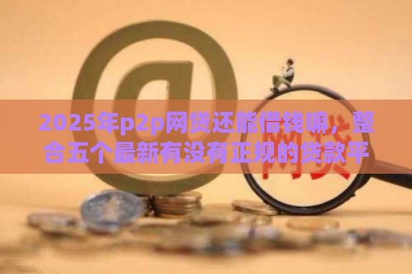2025年p2p网贷还能借钱嘛，整合五个最新有没有正规的贷款平台