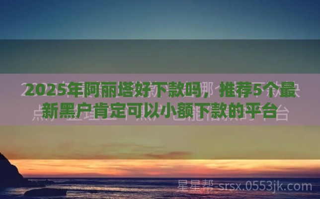 2025年阿丽塔好下款吗，推荐5个最新黑户肯定可以小额下款的平台