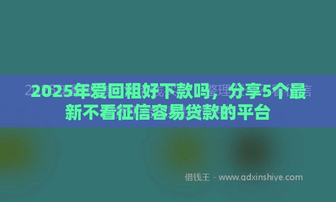 2025年爱回租好下款吗，分享5个最新不看征信容易贷款的平台
