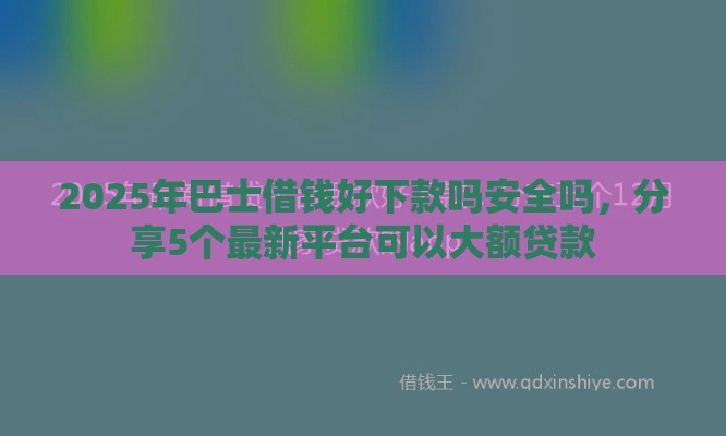 2025年巴士借钱好下款吗安全吗，分享5个最新平台可以大额贷款