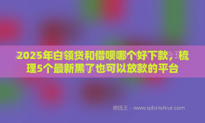 2025年白领贷和借呗哪个好下款，梳理5个最新黑了也可以放款的平台