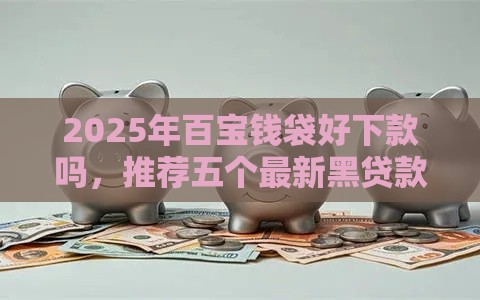 2025年百宝钱袋好下款吗，推荐五个最新黑贷款马上下款的口子
