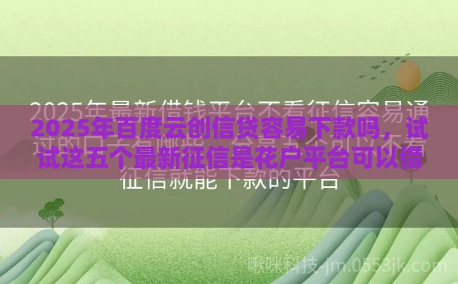 2025年百度云创信贷容易下款吗，试试这五个最新征信是花户平台可以借钱不