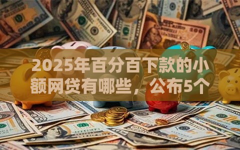 2025年百分百下款的小额网贷有哪些，公布5个最新比较容易贷款的平台