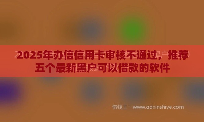2025年办信信用卡审核不通过，推荐五个最新黑户可以借款的软件