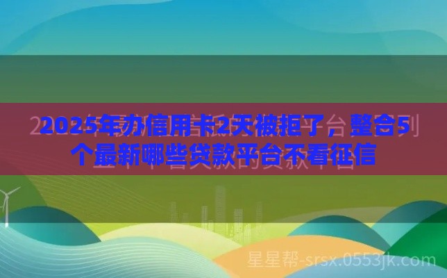 2025年办信用卡2天被拒了，整合5个最新哪些贷款平台不看征信