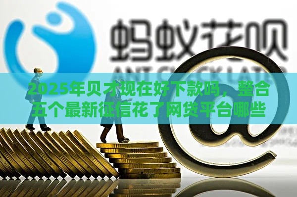 2025年贝才现在好下款吗，整合五个最新征信花了网贷平台哪些好下款