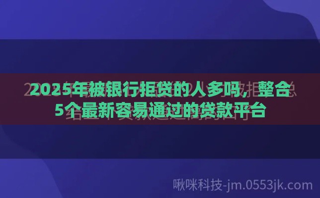 2025年被银行拒贷的人多吗,整合5个最新容易通过的贷款平台 2025年被银行拒贷的人多吗,整合5个最新容易通过的贷款平台