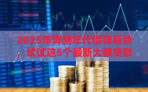 2025年奔腾年代借钱后续，试试这5个最新大额贷款平台