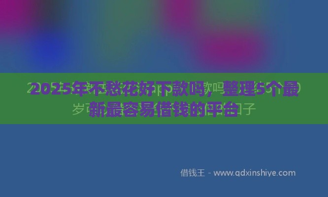 2025年不愁花好下款吗，整理5个最新最容易借钱的平台