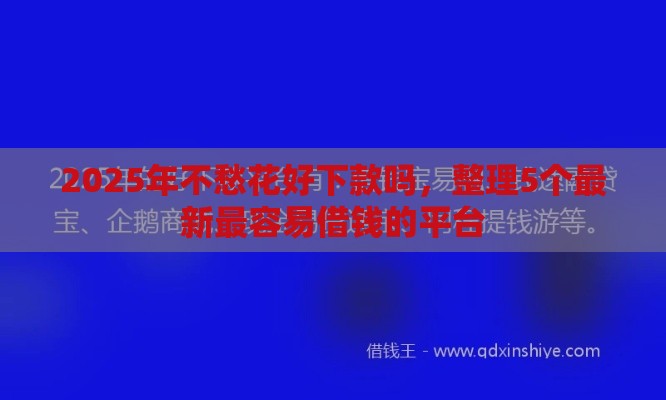 2025年不愁花好下款吗，整理5个最新最容易借钱的平台