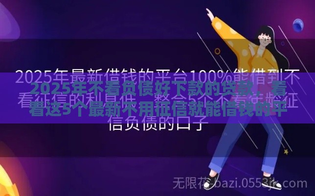 2025年不看负债好下款的贷款，看看这5个最新不用征信就能借钱的平台