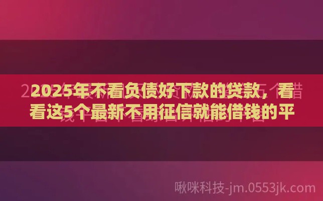2025年不看负债好下款的贷款，看看这5个最新不用征信就能借钱的平台