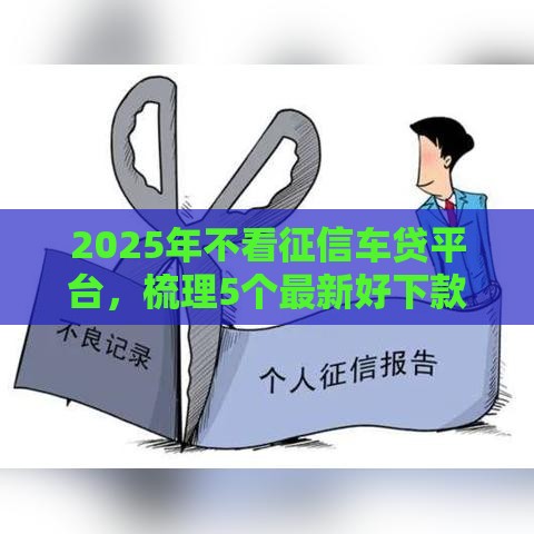 2025年不看征信车贷平台，梳理5个最新好下款不看征信贷款平台