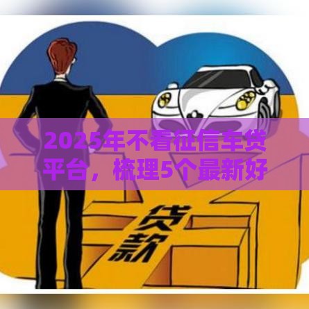 2025年不看征信车贷平台，梳理5个最新好下款不看征信贷款平台
