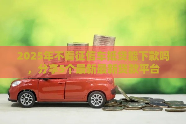 2025年不看征信车抵贷能下款吗，分享5个最新最新贷款平台