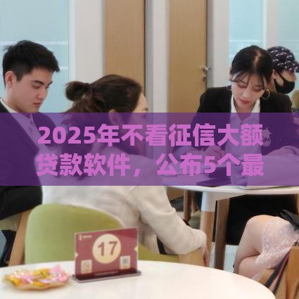 2025年不看征信大额贷款软件，公布5个最新网上借款平台借钱靠谱