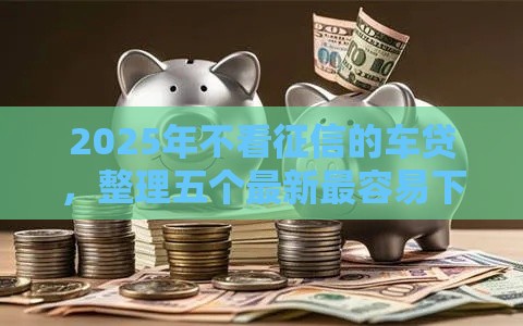 2025年不看征信的车贷，整理五个最新最容易下款的贷款平台