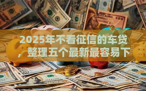 2025年不看征信的车贷，整理五个最新最容易下款的贷款平台