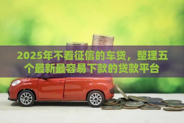 2025年不看征信的车贷，整理五个最新最容易下款的贷款平台