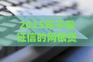 2025年不看征信的网银贷款，分享5个最新贷款平台好通过