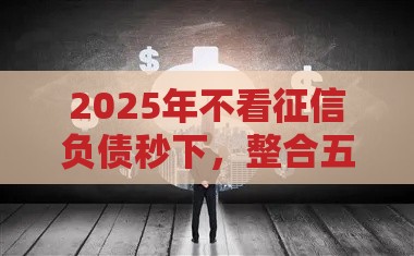 2025年不看征信负债秒下，整合五个最新有没有正规的贷款平台