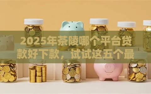 2025年茶陵哪个平台贷款好下款，试试这五个最新什么贷款平台比较靠谱