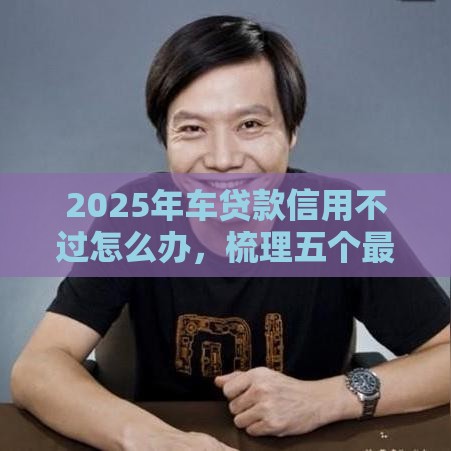 2025年车贷款信用不过怎么办，梳理五个最新网络贷款平台排名不分先后
