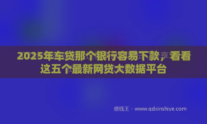 2025年车贷那个银行容易下款，看看这五个最新网贷大数据平台
