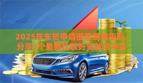 2025年车贷申请很容易被拒吗，分享5个最新比较好贷款的平台