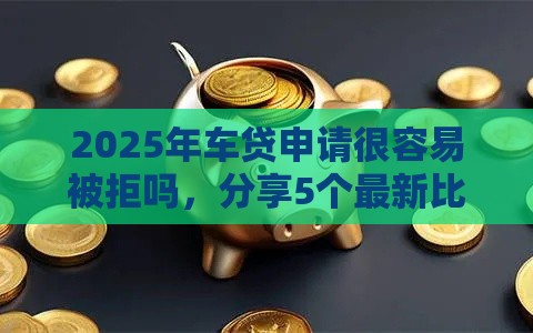 2025年车贷申请很容易被拒吗，分享5个最新比较好贷款的平台