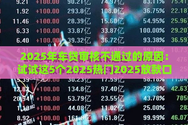 2025年车贷审核不通过的原因：试试这5个2025热门2025放款口子论坛