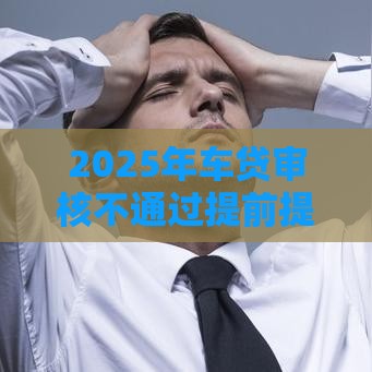 2025年车贷审核不通过提前提车，看看这5个最新有什么像安逸花这种软件