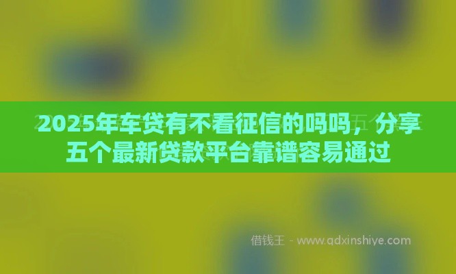 2025年车贷有不看征信的吗吗，分享五个最新贷款平台靠谱容易通过