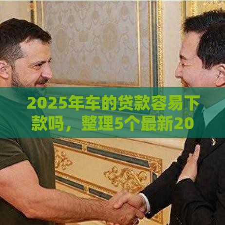 2025年车的贷款容易下款吗，整理5个最新20岁贷款平台