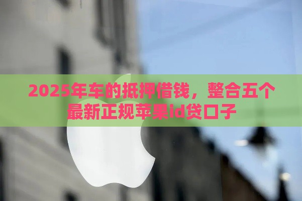 2025年车的抵押借钱,整合五个最新正规苹果id贷口子 2025年车的抵押借钱,整合五个最新正规苹果id贷口子