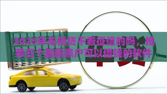 2025年车抵贷不看征信的吗，推荐五个最新黑户可以借钱的软件