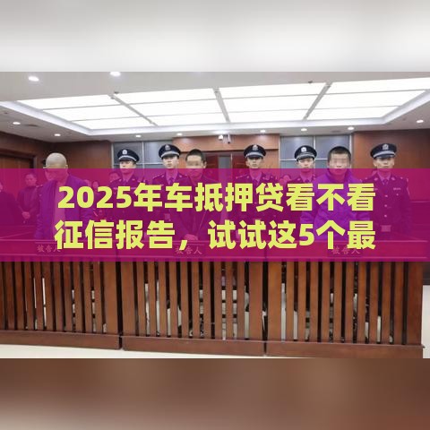 2025年车抵押贷看不看征信报告，试试这5个最新易通过的贷款平台
