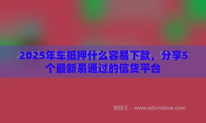 2025年车抵押什么容易下款，分享5个最新易通过的信货平台