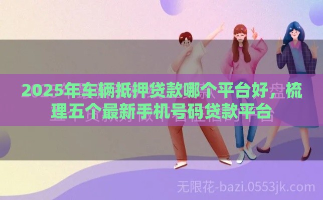 2025年车辆抵押贷款哪个平台好，梳理五个最新手机号码贷款平台