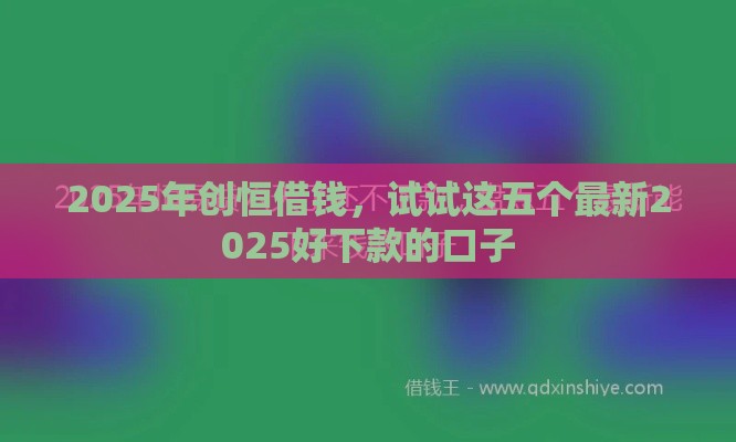 2025年创恒借钱，试试这五个最新2025好下款的口子