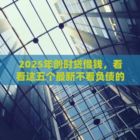2025年创时贷借钱，看看这五个最新不看负债的网贷平台