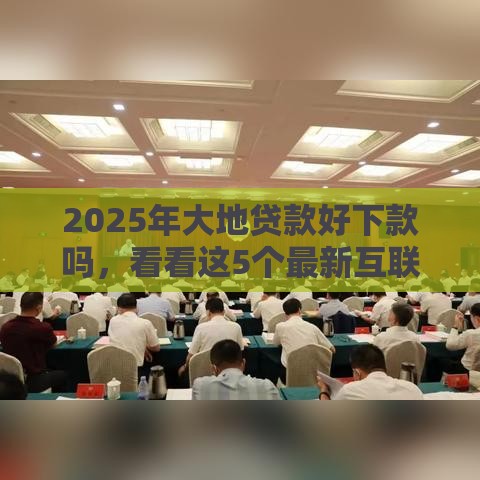 2025年大地贷款好下款吗，看看这5个最新互联网贷款平台